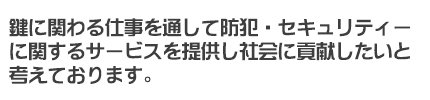 鍵に関わる仕事を通して防犯・セキュリティーに関わるサービスを提供し社会に貢献したいと考えております。